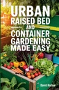 Urban Raised Bed and Container Gardening Made Easy: A 7 Day Step-By-Step Guide to Organically Starting Your Vegetable, Herb, and Cut Flower Garden to Maximize Space and Increase Productivity
